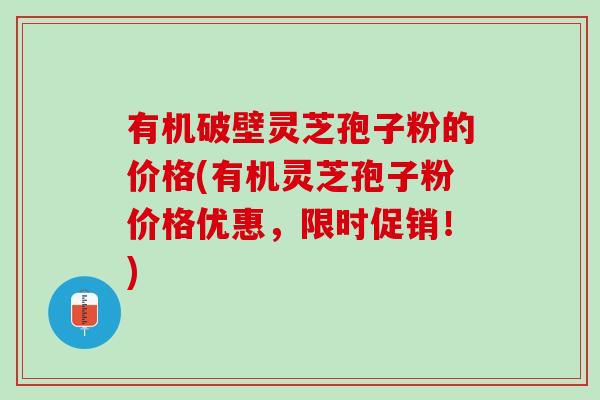 有机破壁灵芝孢子粉的价格(有机灵芝孢子粉价格优惠，限时促销！)