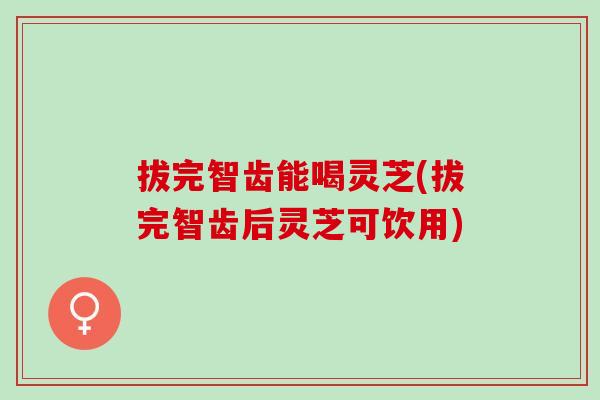 拔完智齿能喝灵芝(拔完智齿后灵芝可饮用)