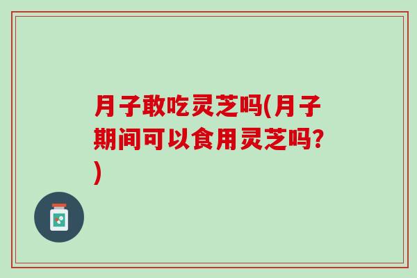 月子敢吃灵芝吗(月子期间可以食用灵芝吗？)