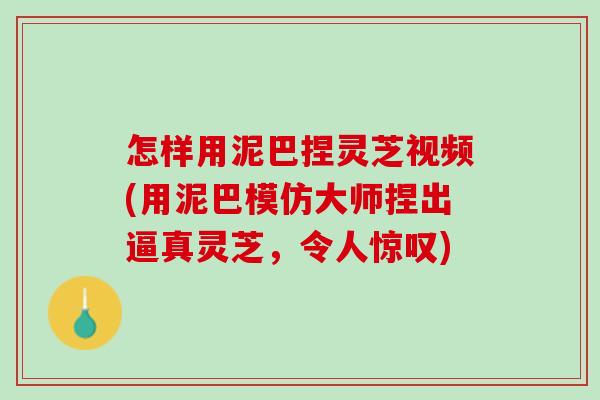 怎样用泥巴捏灵芝视频(用泥巴模仿大师捏出逼真灵芝，令人惊叹)