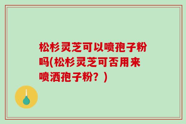 松杉灵芝可以喷孢子粉吗(松杉灵芝可否用来喷洒孢子粉？)
