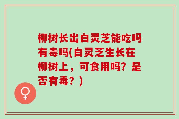 柳树长出白灵芝能吃吗有毒吗(白灵芝生长在柳树上，可食用吗？是否有毒？)