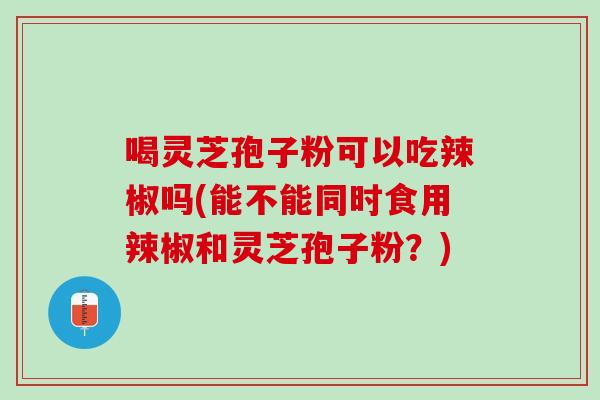 喝灵芝孢子粉可以吃辣椒吗(能不能同时食用辣椒和灵芝孢子粉？)