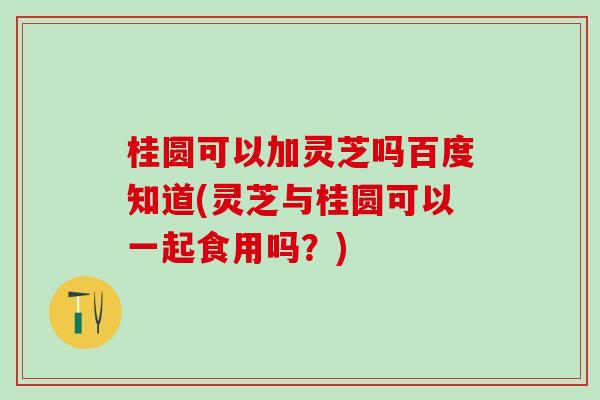 桂圆可以加灵芝吗百度知道(灵芝与桂圆可以一起食用吗？)