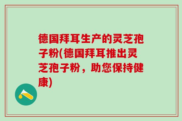 德国拜耳生产的灵芝孢子粉(德国拜耳推出灵芝孢子粉，助您保持健康)