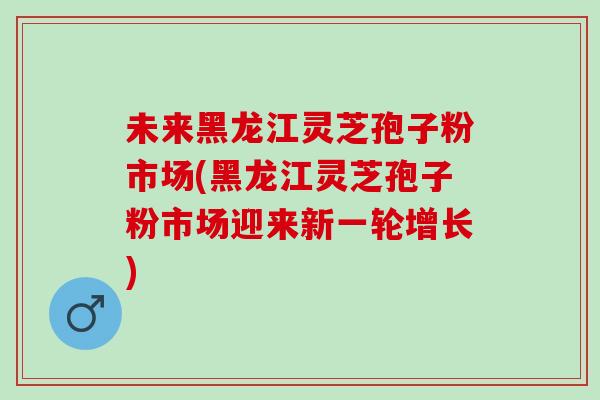 未来黑龙江灵芝孢子粉市场(黑龙江灵芝孢子粉市场迎来新一轮增长) 未来黑龙江灵芝孢子粉市场(黑龙江灵芝孢子粉市场迎来新一轮增长)
