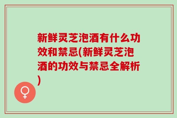 新鲜灵芝泡酒有什么功效和禁忌(新鲜灵芝泡酒的功效与禁忌全解析)