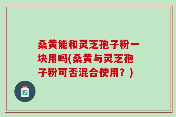 桑黄能和灵芝孢子粉一块用吗(桑黄与灵芝孢子粉可否混合使用?) 桑黄能和灵芝孢子粉一块用吗(桑黄与灵芝孢子粉可否混合使用?)