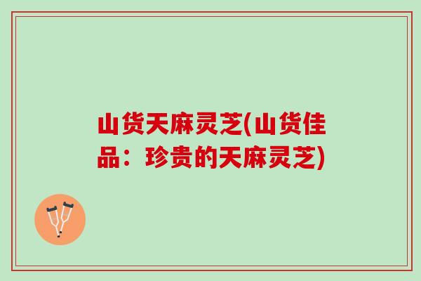 山货天麻灵芝(山货佳品：珍贵的天麻灵芝)