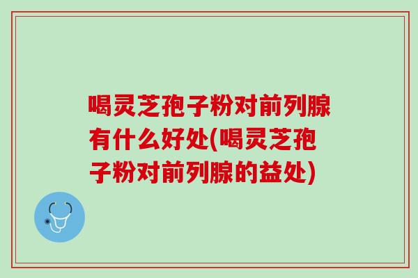喝灵芝孢子粉对前列腺有什么好处(喝灵芝孢子粉对前列腺的益处)