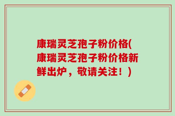 康瑞灵芝孢子粉价格(康瑞灵芝孢子粉价格新鲜出炉，敬请关注！)