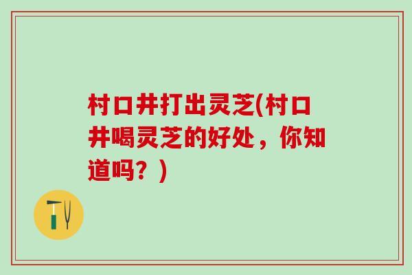 村口井打出灵芝(村口井喝灵芝的好处，你知道吗？)
