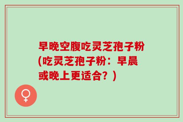 早晚空腹吃灵芝孢子粉(吃灵芝孢子粉：早晨或晚上更适合？)