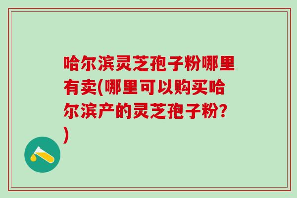 哈尔滨灵芝孢子粉哪里有卖(哪里可以购买哈尔滨产的灵芝孢子粉？)