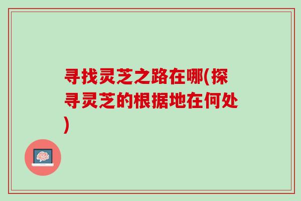 寻找灵芝之路在哪(探寻灵芝的根据地在何处) 寻找灵芝之路在哪(探寻灵芝的根据地在何处)
