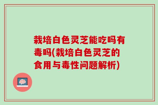 栽培白色灵芝能吃吗有毒吗(栽培白色灵芝的食用与毒性问题解析)