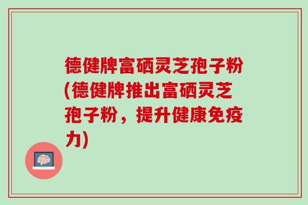 德健牌富硒灵芝孢子粉(德健牌推出富硒灵芝孢子粉，提升健康免疫力)