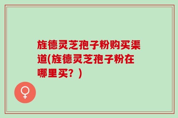 旌德灵芝孢子粉购买渠道(旌德灵芝孢子粉在哪里买？)