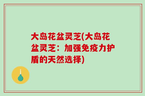 大岛花盆灵芝(大岛花盆灵芝：加强免疫力护盾的天然选择)