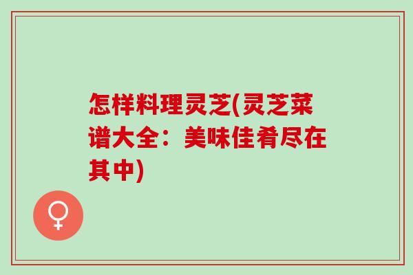 怎样料理灵芝(灵芝菜谱大全：美味佳肴尽在其中)