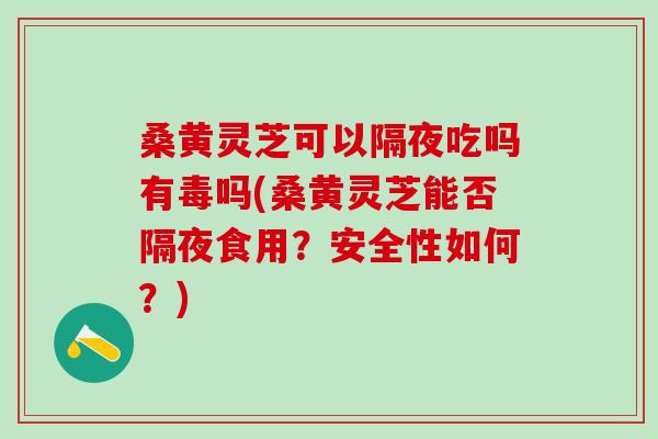 桑黄灵芝可以隔夜吃吗有毒吗(桑黄灵芝能否隔夜食用?安全性如何?) 桑黄灵芝可以隔夜吃吗有毒吗(桑黄灵芝能否隔夜食用?安全性如何?)