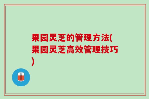 果园灵芝的管理方法(果园灵芝高效管理技巧)