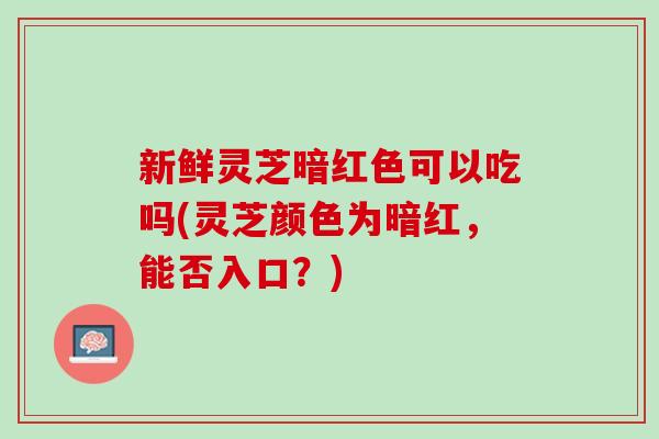 新鲜灵芝暗红色可以吃吗(灵芝颜色为暗红，能否入口？)