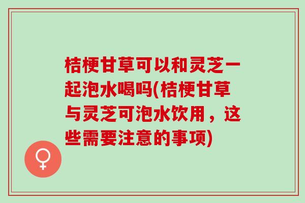 桔梗甘草可以和灵芝一起泡水喝吗(桔梗甘草与灵芝可泡水饮用，这些需要注意的事项)