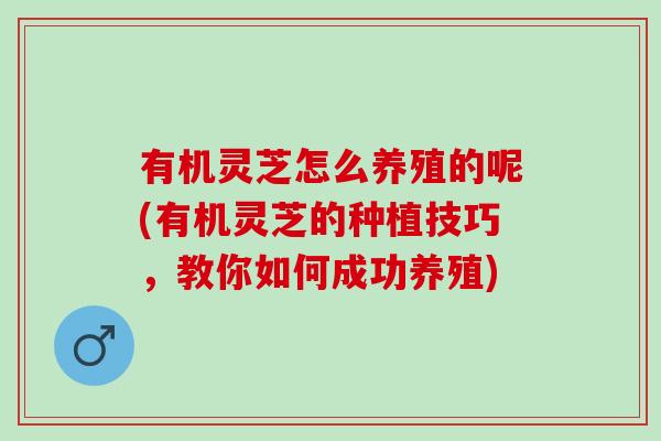 有机灵芝怎么养殖的呢(有机灵芝的种植技巧，教你如何成功养殖)