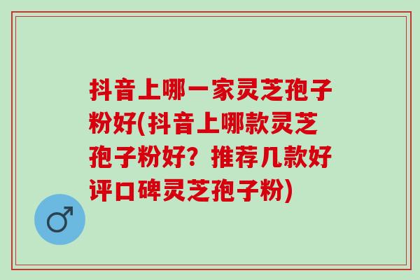 抖音上哪一家灵芝孢子粉好(抖音上哪款灵芝孢子粉好？推荐几款好评口碑灵芝孢子粉)