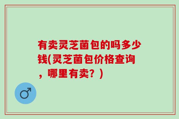有卖灵芝菌包的吗多少钱(灵芝菌包价格查询,哪里有卖?) 有卖灵芝菌包的吗多少钱(灵芝菌包价格查询,哪里有卖?)
