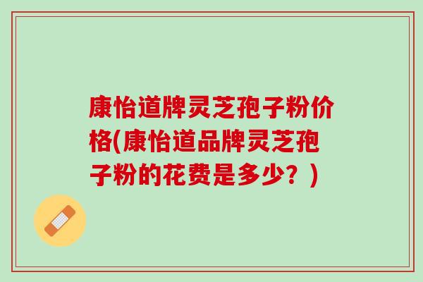 康怡道牌灵芝孢子粉价格(康怡道品牌灵芝孢子粉的花费是多少？)