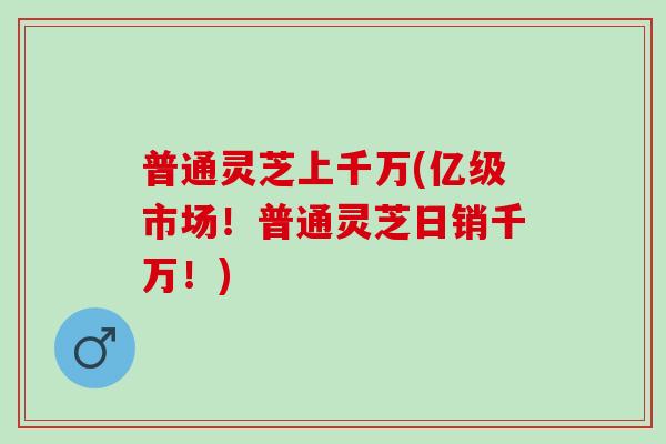 普通灵芝上千万(亿级市场！普通灵芝日销千万！)