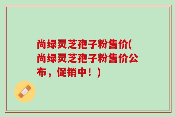尚绿灵芝孢子粉售价(尚绿灵芝孢子粉售价公布，促销中！)