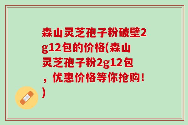 森山灵芝孢子粉破壁2g12包的价格(森山灵芝孢子粉2g12包，优惠价格等你抢购！)