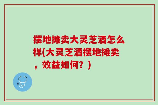摆地摊卖大灵芝酒怎么样(大灵芝酒摆地摊卖,效益如何?) 摆地摊卖大灵芝酒怎么样(大灵芝酒摆地摊卖,效益如何?)