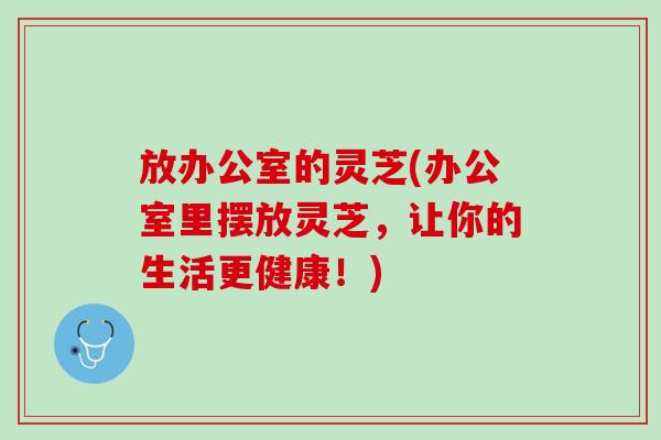 放办公室的灵芝(办公室里摆放灵芝，让你的生活更健康！)