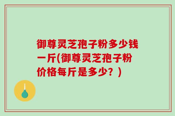 御尊灵芝孢子粉多少钱一斤(御尊灵芝孢子粉价格每斤是多少？)