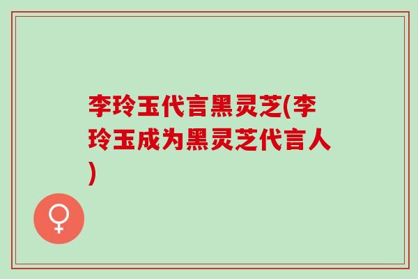 李玲玉代言黑灵芝(李玲玉成为黑灵芝代言人)