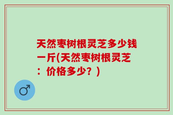天然枣树根灵芝多少钱一斤(天然枣树根灵芝：价格多少？)