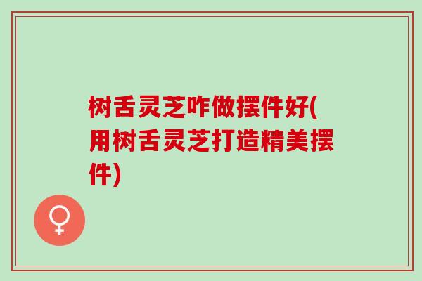 树舌灵芝咋做摆件好(用树舌灵芝打造精美摆件)