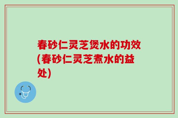 春砂仁灵芝煲水的功效(春砂仁灵芝煮水的益处)