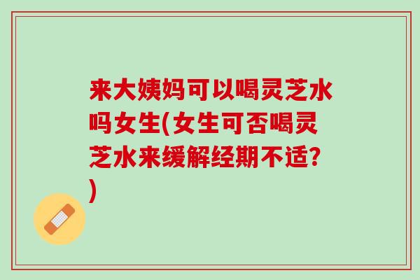 来大姨妈可以喝灵芝水吗女生(女生可否喝灵芝水来缓解经期不适？)
