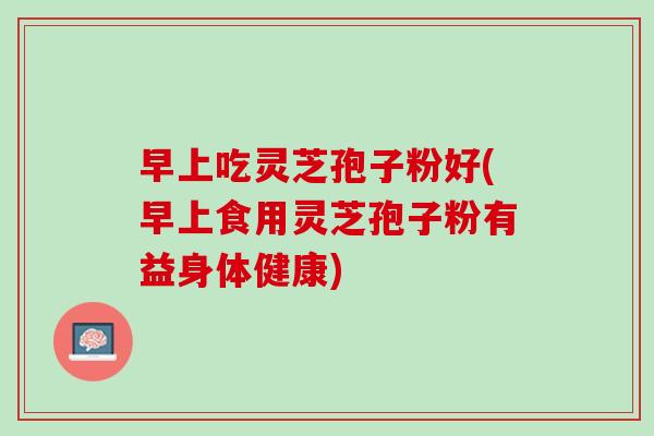 早上吃灵芝孢子粉好(早上食用灵芝孢子粉有益身体健康) 早上吃灵芝孢子粉好(早上食用灵芝孢子粉有益身体健康)