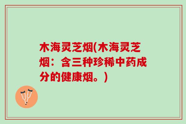 木海灵芝烟(木海灵芝烟：含三种珍稀中药成分的健康烟。)