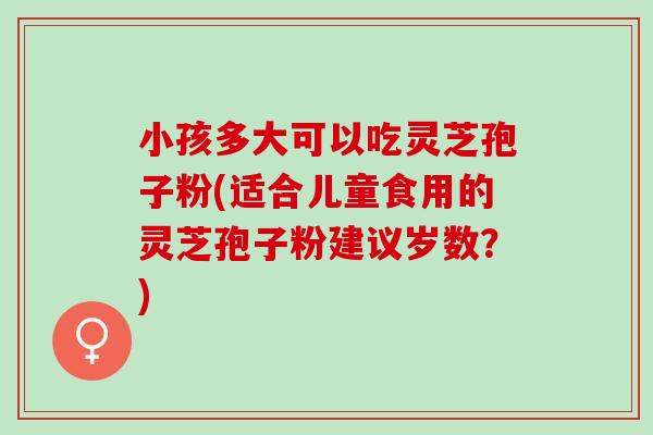 小孩多大可以吃灵芝孢子粉(适合儿童食用的灵芝孢子粉建议岁数?) 小孩多大可以吃灵芝孢子粉(适合儿童食用的灵芝孢子粉建议岁数?)