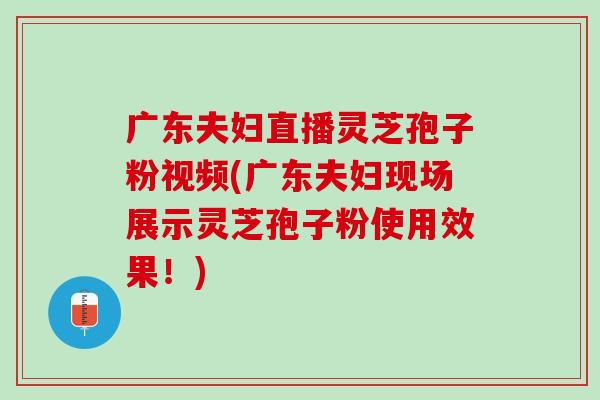 广东夫妇直播灵芝孢子粉视频(广东夫妇现场展示灵芝孢子粉使用效果！)