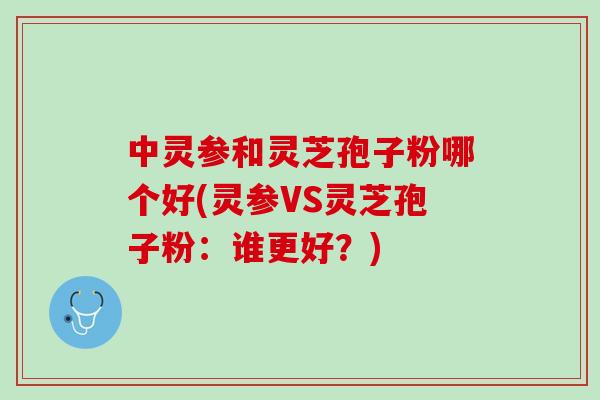 中灵参和灵芝孢子粉哪个好(灵参VS灵芝孢子粉：谁更好？)
