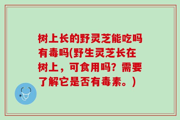 树上长的野灵芝能吃吗有毒吗(野生灵芝长在树上，可食用吗？需要了解它是否有毒素。)