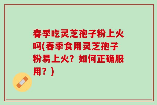 春季吃灵芝孢子粉上火吗(春季食用灵芝孢子粉易上火？如何正确服用？)